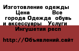 Изготовление одежды. › Цена ­ 1 000 - Все города Одежда, обувь и аксессуары » Услуги   . Ингушетия респ.